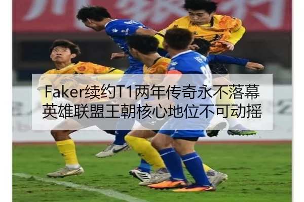Faker续约T1两年传奇永不落幕英雄联盟王朝核心地位不可动摇