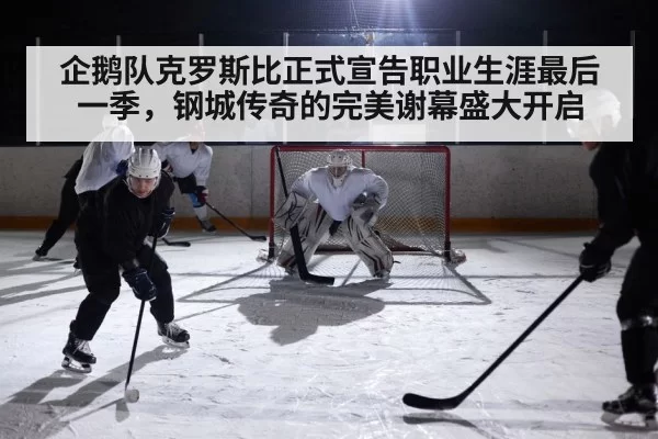 企鹅队克罗斯比正式宣告职业生涯最后一季,钢城传奇的完美谢幕盛大开启