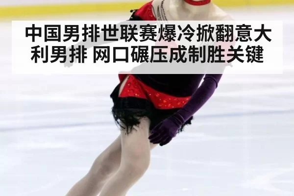 中国男排世联赛爆冷掀翻意大利男排 网口碾压成制胜关键