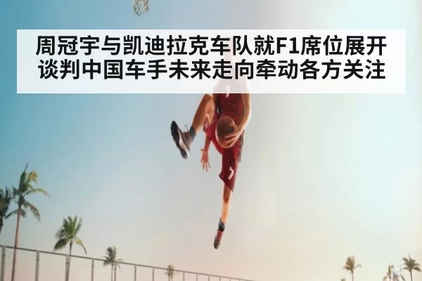 周冠宇与凯迪拉克车队就F1席位展开谈判中国车手未来走向牵动各方关注